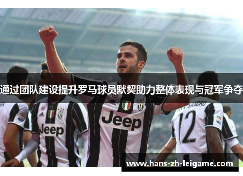 通过团队建设提升罗马球员默契助力整体表现与冠军争夺