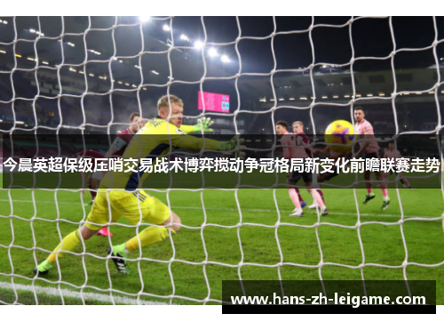 今晨英超保级压哨交易战术博弈搅动争冠格局新变化前瞻联赛走势 今晨英超保级压哨交易战术博弈搅动争冠格局新变化前瞻联赛走势